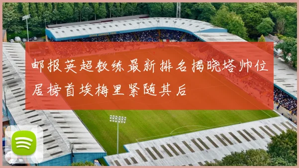 邮报英超教练最新排名揭晓塔帅位居榜首埃梅里紧随其后