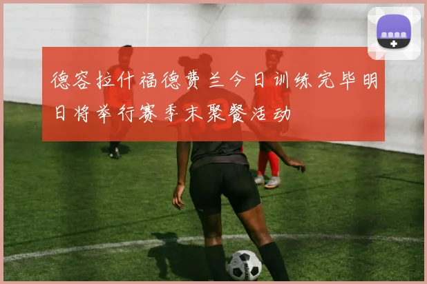 德容拉什福德费兰今日训练完毕明日将举行赛季末聚餐活动