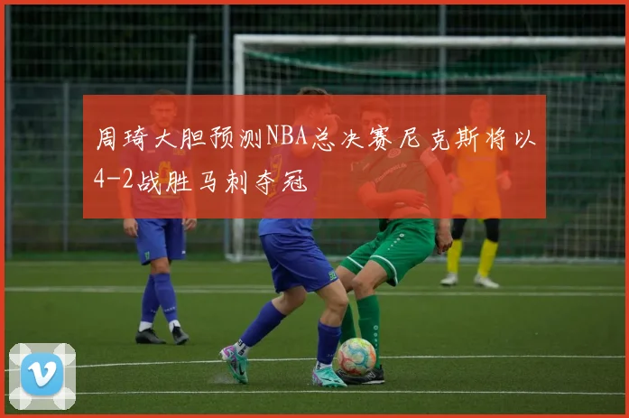 周琦大胆预测NBA总决赛尼克斯将以4-2战胜马刺夺冠