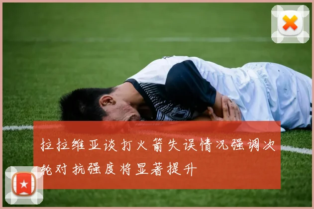 拉拉维亚谈打火箭失误情况强调次轮对抗强度将显著提升